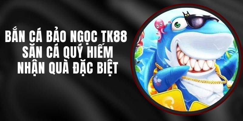 Bắn Cá Bảo Ngọc TK88 - Săn Cá Quý Hiếm Nhận Quà Đặc Biệt